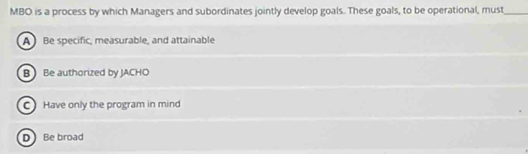 MBO is a process by which Managers and subordinates jointly develop goals. These goals, to be operational, must_
A Be specific, measurable, and attainable
B Be authorized by JACHO
C Have only the program in mind
DBe broad