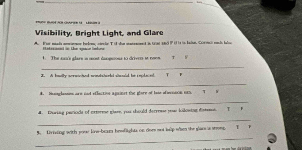 STUDY GUIDE FOR CHAPTER 13 LESSON 2
Visibility, Bright Light, and Glare
A. For each sentence below, circle T if the statement is true and F if it is false. Correct each false
statement in the space below
1. The sun's glare is most dangerous to drivers at noon. T F
_
2. A badly scratched windshield should be replaced. T F
_
3. Sunglasses are not effective against the glare of late afternoon sun. T F
_
4. During periods of extreme glare, you should decrease your following distance. T F
_
_
5. Driving with your low-beam headlights on does not help when the glare is strong. T F