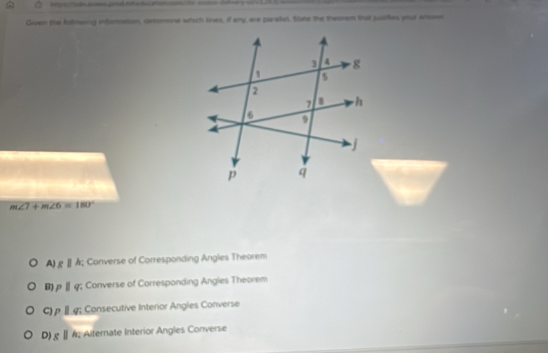 Given the fatmwing informetion, determne which lines, if any, ere parsliel. Sune the theoren that jusiies your scasee
m∠ 7+m∠ 6=180°
A) gparallel h; Converse of Corresponding Angles Theorem
B) pparallel q; Converse of Corresponding Angles Theorem
C) pparallel q; Consecutive Interior Angles Converse
D) gparallel h; Alternate Interior Angles Converse