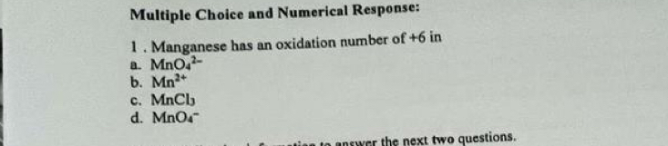 and Numerical Response:
1 . Manganese has an oxidation number of +6 in
a. MnO_4^((2-)
b. Mn^2+)
c. MnCl_3
d. MnO_4^-
nswer the next two questions.