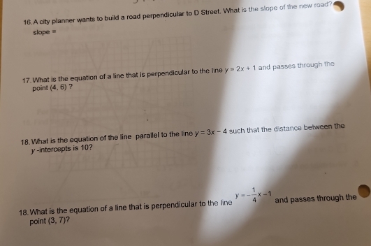 A city planner wants to build a road perpendicular to D Street, What is the slope of the new road? 
slope = 
17. What is the equation of a line that is perpendicular to the line y=2x+1 and passes through the 
point (4,6) ? 
18. What is the equation of the line parallel to the line y=3x-4 such that the distance between the 
y-intercepts is 10? 
18. What is the equation of a line that is perpendicular to the line y=- 1/4 x-1 and passes through the 
point (3,7)