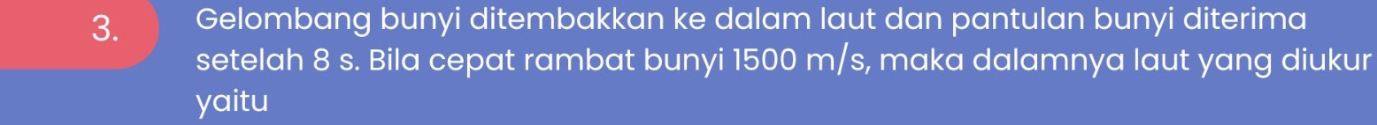 Gelombang bunyi ditembakkan ke dalam laut dan pantulan bunyi diterima 
setelah 8 s. Bila cepat rambat bunyi 1500 m/s, maka dalamnya laut yang diukur 
yaitu