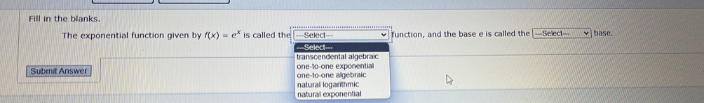 Fill in the blanks.
The exponential function given by f(x)=e^x is called the ===Select=== function, and the base e is called the =Select= base.
==Select===
transcendental algebraic
one-to-one exponential
Submit Answer one-to-one algebraic
natural logarithmic
natural exponential