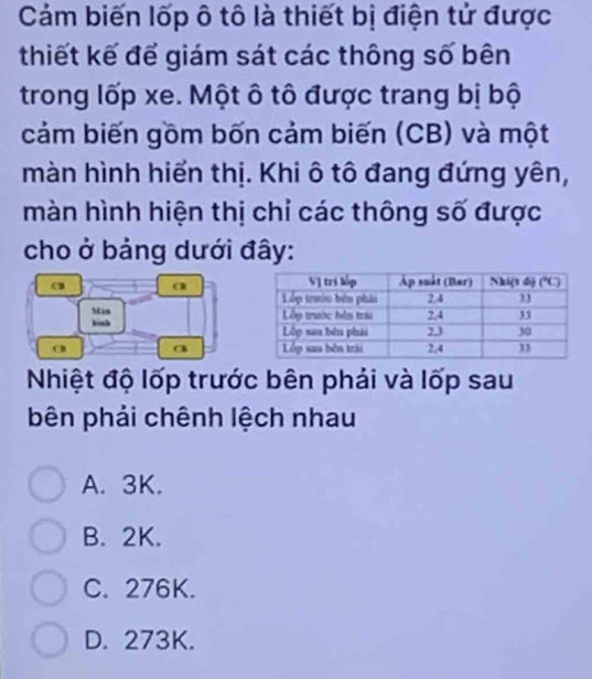 Cảm biến lốp ô tô là thiết bị điện tử được
thiết kế để giám sát các thông số bên
trong lốp xe. Một ô tô được trang bị bộ
cảm biến gồm bốn cảm biến (CB) và một
màn hình hiển thị. Khi ô tô đang đứng yên,
màn hình hiện thị chỉ các thông số được
cho ở bảng dưới đây:
a a
Mis
bình 
a
( 
Nhiệt độ lốp trước bên phải và lốp sau
bên phải chênh lệch nhau
A. 3K.
B. 2K.
C. 276K.
D. 273K.