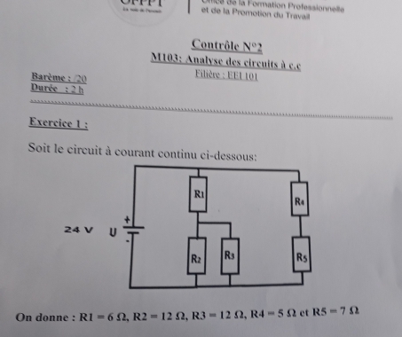 a de la Formation Professionnellle
et de la Promotion du Travail
Contrôle _ N° `
M103: Analyse des circuits à c.c
Barème : /20
Filière : EE1 101
Durée : 2 h
Exercice 1 :
Soit le circuit à courant continu ci-dessous:
On donne : R1=6Omega ,R2=12Omega ,R3=12Omega ,R4=5Omega ct R5=7Omega