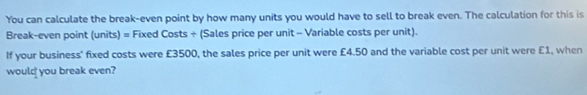 You can calculate the break-even point by how many units you would have to sell to break even. The calculation for this is 
Break-even point (units) = Fixed Costs ÷ (Sales price per unit - Variable costs per unit). 
If your business' fixed costs were £3500, the sales price per unit were £4.50 and the variable cost per unit were £1, when 
would you break even?