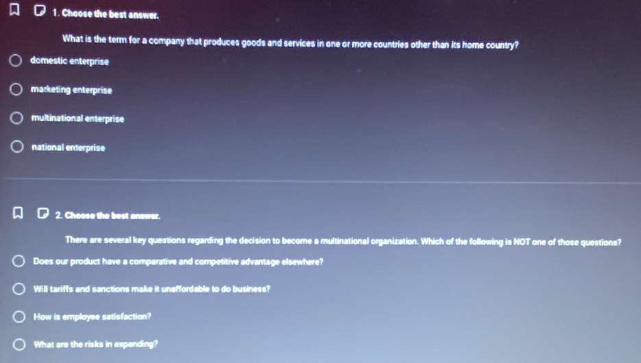 Choose the best answer.
What is the term for a company that produces goods and services in one or more countries other than its home country?
domestic enterprise
marketing enterprise
multinational enterprise
national enterprise
2. Choose the best answer.
There are several key questions regarding the decision to become a multinational organization. Which of the following is NOT one of those questions?
Does our product have a comparative and competitive advantage elsewhere?
Will tariffs and sanctions make it uneffordable to do business?
How is employee satisfaction?
What are the risks in expanding?