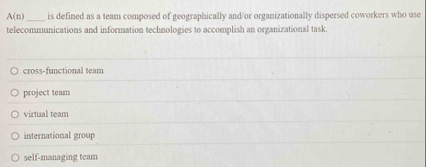 A(n) _is defined as a team composed of geographically and/or organizationally dispersed coworkers who use
telecommunications and information technologies to accomplish an organizational task
cross-functional team
project team
virtual team
international group
self-managing team