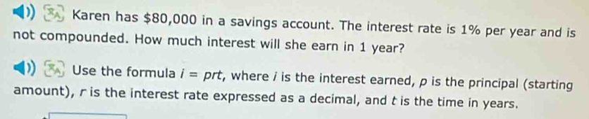 Karen has $80,000 in a savings account. The interest rate is 1% per year and is 
not compounded. How much interest will she earn in 1 year? 
Use the formula i= prt, where / is the interest earned, p is the principal (starting 
amount), r is the interest rate expressed as a decimal, and t is the time in years.