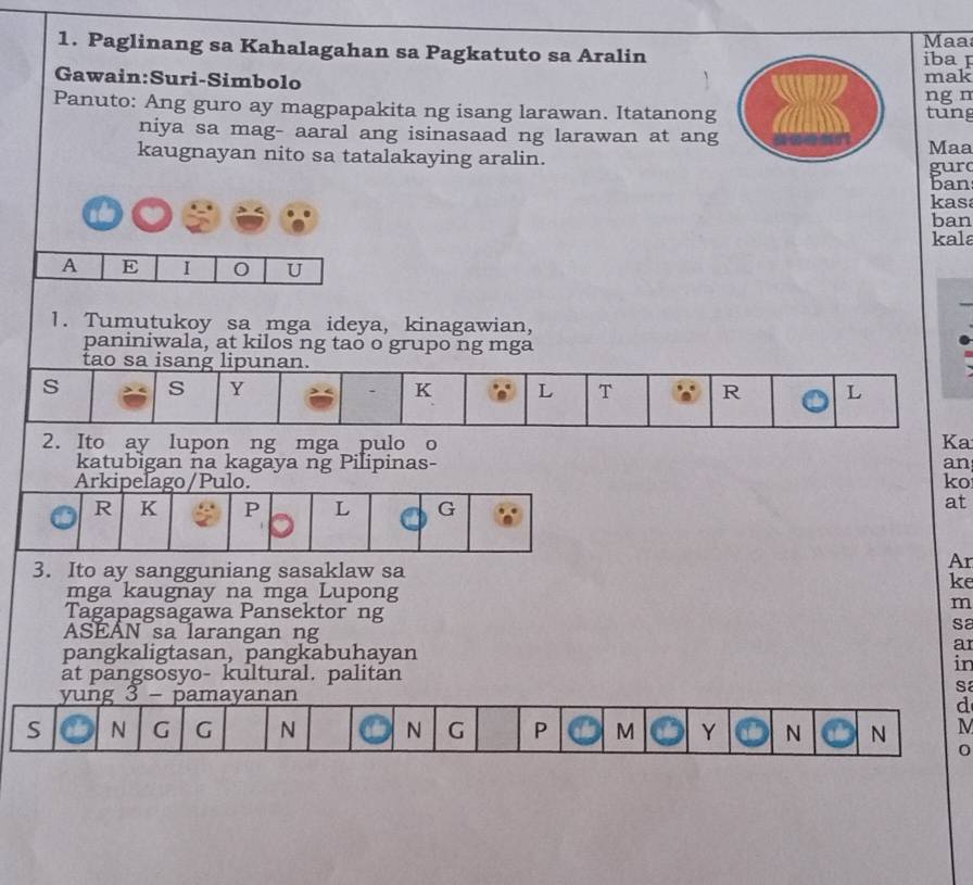 Paglinang sa Kahalagahan sa Pagkatuto sa Aralin Maa 
iba F 
Gawain:Suri-Simbolo mak 
ng n 
Panuto: Ang guro ay magpapakita ng isang larawan. Itatanong 
tung 
niya sa mag- aaral ang isinasaad ng larawan at ang 
kaugnayan nito sa tatalakaying aralin. Maa gurc 
ban 
kas 
ban 
kala 
A E I 0 U 
1. Tumutukoy sa mga ideya, kinagawian, 
paniniwala, at kilos ng tao o grupo ng mga 
tao sa isang lipunan. 
s s Y . K L T R L 
2. Ito ay lupon ng mga pulo o Ka 
katubigan na kagaya ng Pilipinas- an 
Arkipelago/Pulo. ko 
R K P L G 
at 
3. Ito ay sangguniang sasaklaw sa 
Ar 
ke 
mga kaugnay na mga Lupong 
Tagapagsagawa Pansektor ng 
m 
sa 
ASEÁN sa larangan ng ar 
pangkaligtasan, pangkabuhayan 
in 
at pangsosyo- kultural. palitan 
yung 3 - pamayanan 
sa 
d 
S N G G N N G P M Y N N M 
0