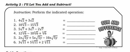 Activity 2 : I'll Let You Add and Subtract! 
Instruction: Perform the indicated operation: 
1. 4sqrt(2)+3sqrt(2) = 
2. 10sqrt[3](3)-15sqrt[3](3) = __SUM AND 
3. 5sqrt(7)+3sqrt(7)-2sqrt(7) = _diffErENCE 
4. 12sqrt[5](6)-10sqrt[5](6)+sqrt[5](6) =_ 
5. 2xsqrt(5y)+5xsqrt(5y)-10xsqrt(5y) =_ 
6. 3sqrt(11)+5sqrt[3](11)+2sqrt[4](11) =_