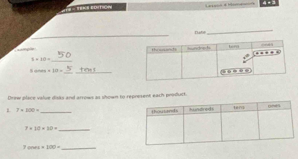 Lesson 4 Homework 4· 3 
ITS - TEKS EDITION 
Date 
_ 
_ 
Example: 
_ 5* 10=
_ 
_ iones* 10=
'º 
Draw place value disks and arrows as shown to represent each product. 
1. 7* 100= _
7* 10* 10= _
7 ones * 100= _