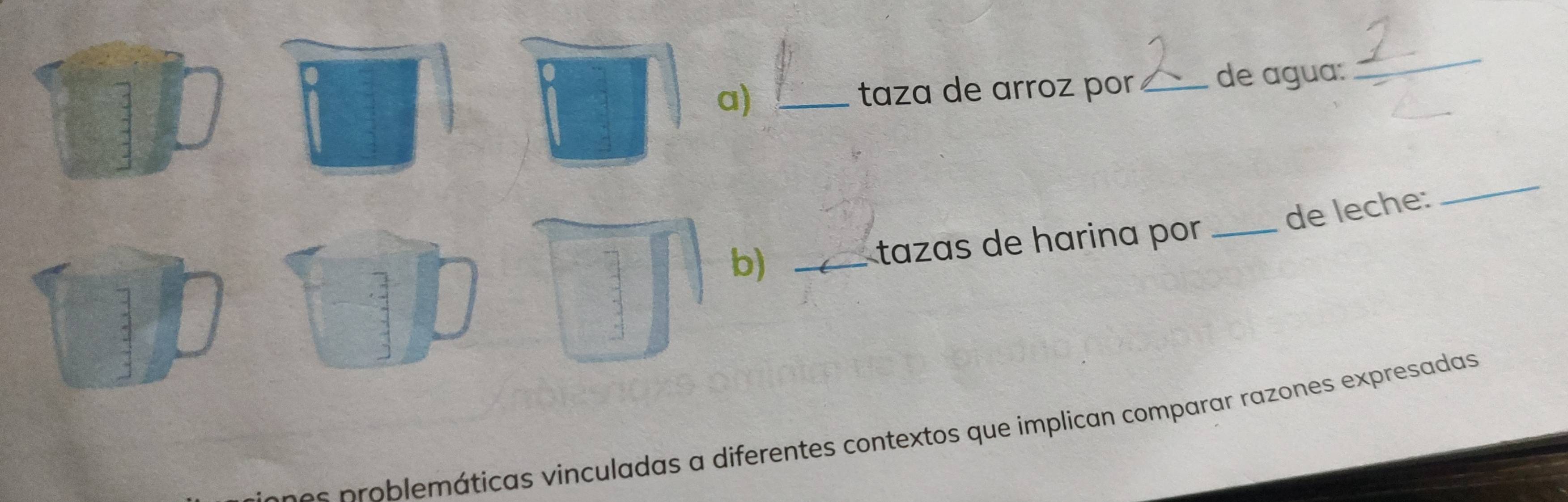 taza de arroz por_ de agua: 
_ 
de leche: 
_ 
b) _tazas de harina por _ 
7 
e prob lemáticas vinculadas a diferentes contextos que implican comparar razones expresadas