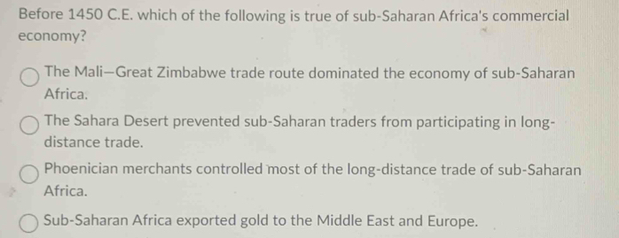 Before 1450 C.E. which of the following is true of sub-Saharan Africa's commercial
economy?
The Mali—Great Zimbabwe trade route dominated the economy of sub-Saharan
Africa.
The Sahara Desert prevented sub-Saharan traders from participating in long-
distance trade.
Phoenician merchants controlled most of the long-distance trade of sub-Saharan
Africa.
Sub-Saharan Africa exported gold to the Middle East and Europe.