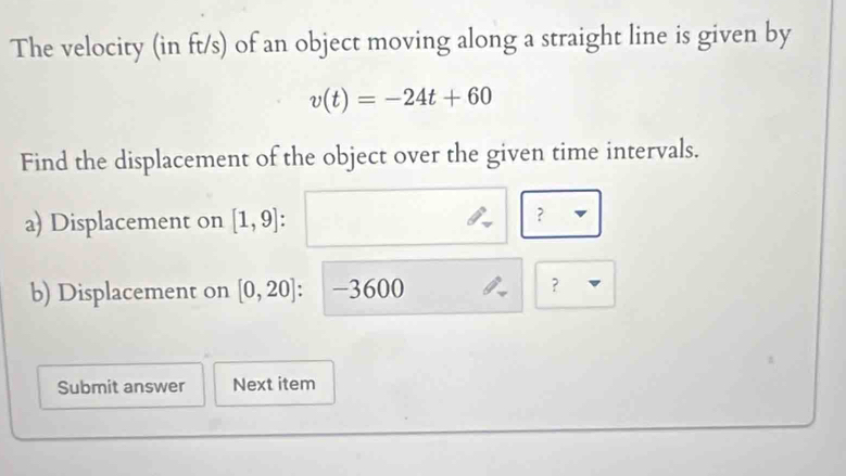 The velocity (in ft/s) of an object moving along a straight line is given by
v(t)=-24t+60
Find the displacement of the object over the given time intervals. 
a) Displacement on [1,9] : 
? 
b) Displacement on [0,20] -3600 ？ 
Submit answer Next item