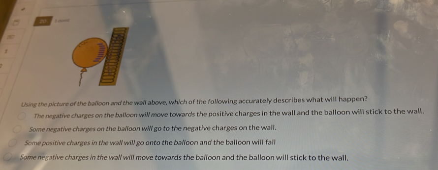 20 2 aoust
1
Using the picture of the balloon and the wall above, which of the following accurately describes what will happen?
The negative charges on the balloon will move towards the positive charges in the wall and the balloon will stick to the wall.
Some negative charges on the balloon will go to the negative charges on the wall.
Some positive charges in the wall will go onto the balloon and the balloon will fall
Some negative charges in the wall will move towards the balloon and the balloon will stick to the wall.