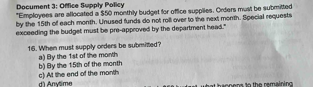 Document 3: Office Supply Policy
"Employees are allocated a $50 monthly budget for office supplies. Orders must be submitted
by the 15th of each month. Unused funds do not roll over to the next month. Special requests
exceeding the budget must be pre-approved by the department head."
16. When must supply orders be submitted?
a) By the 1st of the month
b) By the 15th of the month
c) At the end of the month
d) Anytime
what happens to the remaining .