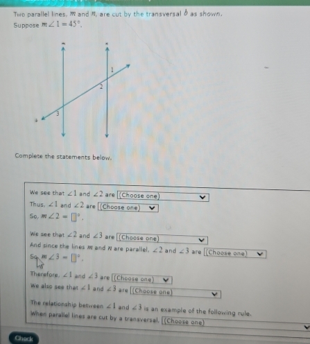 Two parallel lines, m and n, are cut by the transversal δ as shown. 
Suppose m∠ 1=45°. 
Complete the statements below. 
We see that ∠ 1 and ∠ 2 are (Choose one) 
Thus, ∠ 1 and ∠ 2 are [ (Choose one) 
So m∠ 2=□°. 
We see that ∠ 2 and ∠ 3 are (Choose one) 
And since the lines M and N are parallel. ∠ 2 and ∠ 3 are (Choose one)
iqm∠ 3=□°. 
Therefore. ∠ 1 and ∠ 3 are[(Choose one) 
We also see that ∠ 1 and ∠ 3 are (Choose one) 
The relationship between ∠ 1 and ∠ 3 is an example of the following rule. 
When parallel lines are cut by a transversal. [(Choose one] 
Check