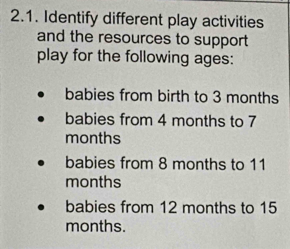 Identify different play activities 
and the resources to support 
play for the following ages: 
babies from birth to 3 months
babies from 4 months to 7
months
babies from 8 months to 11
months
babies from 12 months to 15
months.