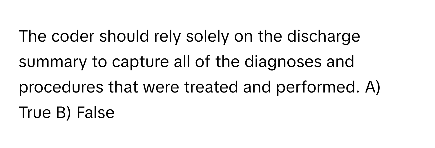 The coder should rely solely on the discharge summary to capture all of the diagnoses and procedures that were treated and performed.  A) True B) False