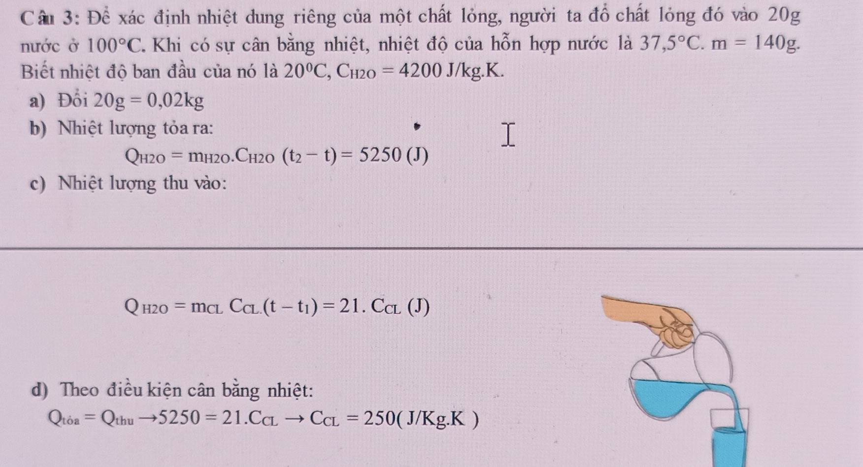 Để xác định nhiệt dung riêng của một chất lỏng, người ta đổ chất lỏng đó vào 20g
nước ở 100°C T. Khi có sự cân bằng nhiệt, nhiệt độ của hỗn hợp nước là 37,5°C. m=140g. 
Biết nhiệt độ ban đầu của nó là 20^0C, C_H2O=4200J/kg.K. 
a) Đổi 20g=0,02kg
b) Nhiệt lượng tỏa ra:
Q_H2O=m_H2O.C_H2O(t_2-t)=5250(J)
c) Nhiệt lượng thu vào:
Q_H2O=m_CLC_CL(t-t_1)=21.C_CL(J)
d) Theo điều kiện cân bằng nhiệt:
Q_toa=Q_thuto 5250=21.C_CLto C_CL=250(J/Kg.K)