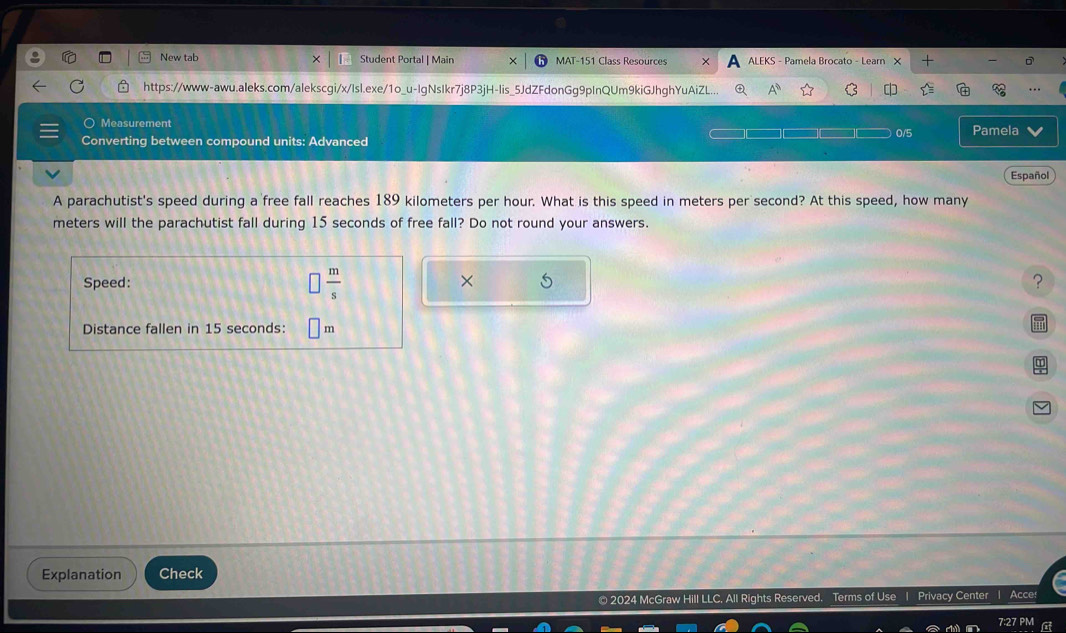 New tab Student Portal | Main MAT-151 Class Resources ALEKS - Pamela Brocato - Learn X - 
https://www-awu.aleks.com/alekscgi/x/Isl.exe/1o_u-IgNsIkr7j8P3jH-lis_5JdZFdonGg9pInQUm9kiGJhghYuAiZL... 
Measurement 
Converting between compound units: Advanced 0/5 Pamela 
Español 
A parachutist's speed during a free fall reaches 189 kilometers per hour. What is this speed in meters per second? At this speed, how many
meters will the parachutist fall during 15 seconds of free fall? Do not round your answers. 
Speed:  m/s 
? 
Distance fallen in 15 seconds: m
Explanation Check 
© 2024 McGraw Hill LLC, All Rights Reserved. Terms of Use | Privacy Center | Acce: