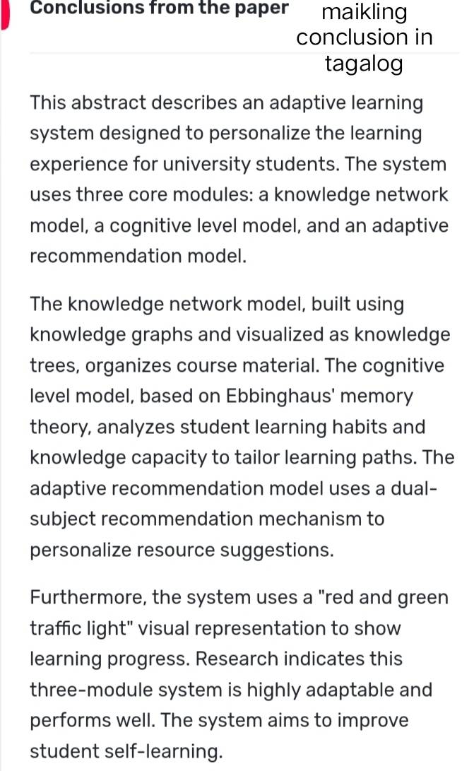 Conclusions from the paper maikling 
conclusion in 
tagalog 
This abstract describes an adaptive learning 
system designed to personalize the learning 
experience for university students. The system 
uses three core modules: a knowledge network 
model, a cognitive level model, and an adaptive 
recommendation model. 
The knowledge network model, built using 
knowledge graphs and visualized as knowledge 
trees, organizes course material. The cognitive 
level model, based on Ebbinghaus' memory 
theory, analyzes student learning habits and 
knowledge capacity to tailor learning paths. The 
adaptive recommendation model uses a dual- 
subject recommendation mechanism to 
personalize resource suggestions. 
Furthermore, the system uses a "red and green 
traffic light" visual representation to show 
learning progress. Research indicates this 
three-module system is highly adaptable and 
performs well. The system aims to improve 
student self-learning.