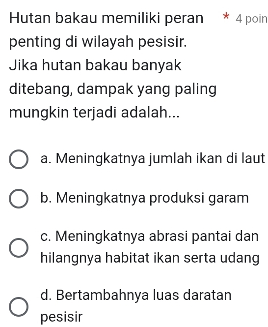 Hutan bakau memiliki peran * 4 poin
penting di wilayah pesisir.
Jika hutan bakau banyak
ditebang, dampak yang paling
mungkin terjadi adalah...
a. Meningkatnya jumlah ikan di laut
b. Meningkatnya produksi garam
c. Meningkatnya abrasi pantai dan
hilangnya habitat ikan serta udang
d. Bertambahnya luas daratan
pesisir