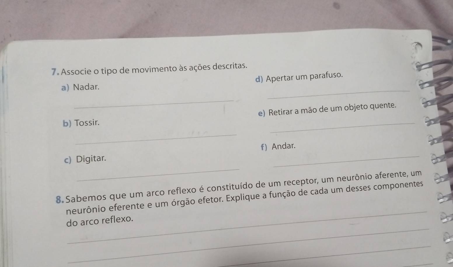 Associe o tipo de movimento às ações descritas. 
d) Apertar um parafuso. 
a) Nadar. 
_ 
_ 
e) Retirar a mão de um objeto quente. 
b) Tossir. 
_ 
_ 
f) Andar. 
_ 
c) Digitar. 
_ 
8 Sabemos que um arco reflexo é constituído de um receptor, um neurônio aferente, um 
_ 
neurônio eferente e um órgão efetor. Explique a função de cada um desses componentes 
_ 
do arco reflexo. 
_ 
_