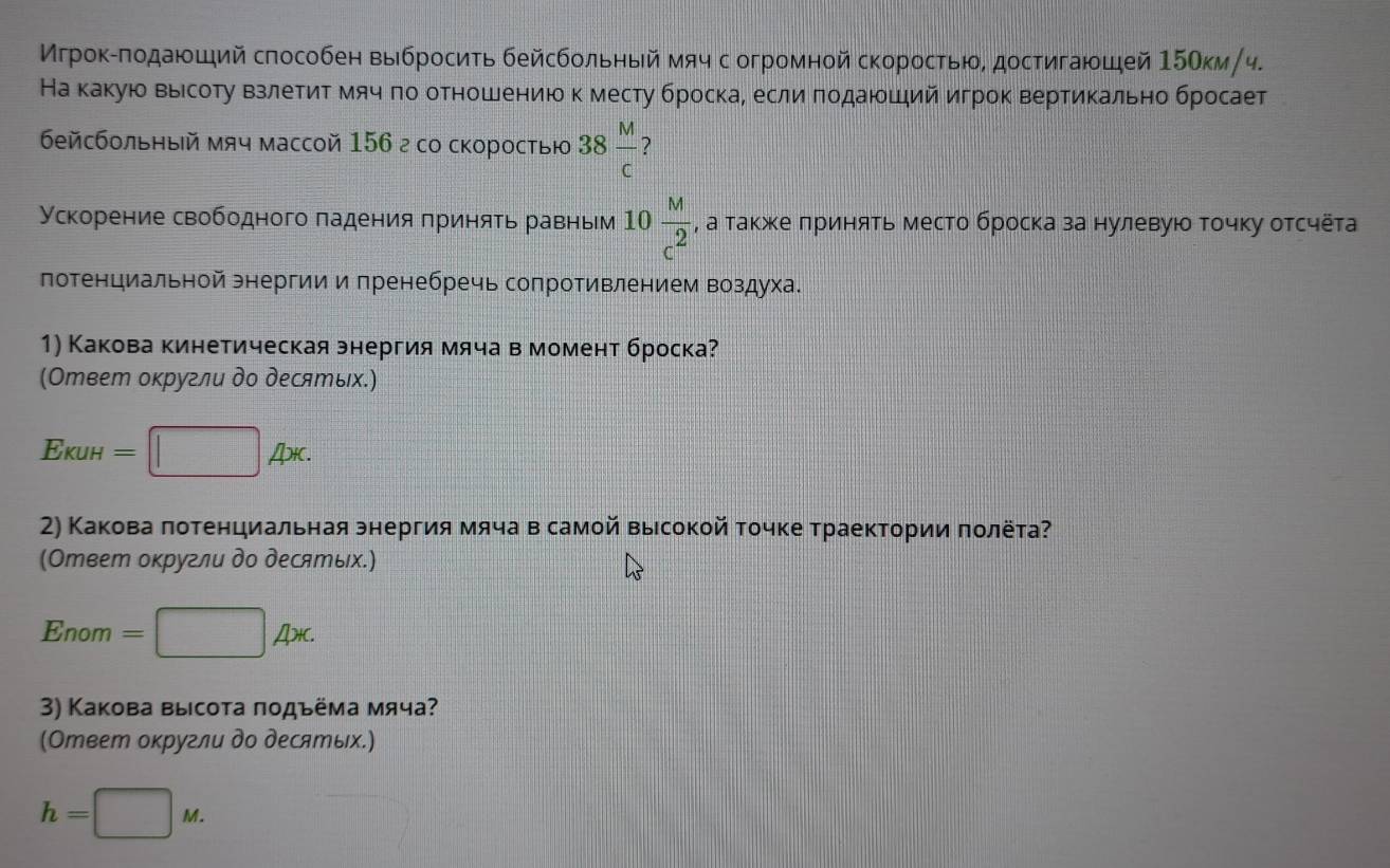 Мгрок-πодаюший способен выбросить бейсбольηый мяч с огромной скоростью, достигаюшей 150км/ч.
На какую вырсоту взлетитмяч πо отношениюк месту броска, если πодаюший игрок вертикально бросает
бейсбольный мч массой 156 г со скоросτыю 38 M/c  ?
Ускорение свободного πадения принять равньм 10 M/c^2  , а также πринять место броска за нулевуюο Τочку отсчёта
лотенциальной энергии и пренебречь сопротивлением воздуха.
1) Какова кинетическая энергия мяча в момент броска?
(Ответ оκругли до десяエых.)
EkuH=□ Ax.
2) Какова πотенциальная энергия мяча в самой выιсокой точке траектории πолёта
(Ответ оκругли до десятых.)
Enom =□ Ax.
3) Какова высота ποдъёма мяча?
(Ответ оκругли до десятых.)
h=□ M.