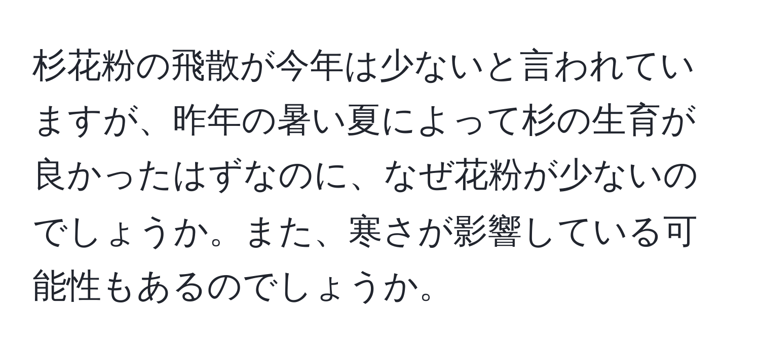 杉花粉の飛散が今年は少ないと言われていますが、昨年の暑い夏によって杉の生育が良かったはずなのに、なぜ花粉が少ないのでしょうか。また、寒さが影響している可能性もあるのでしょうか。