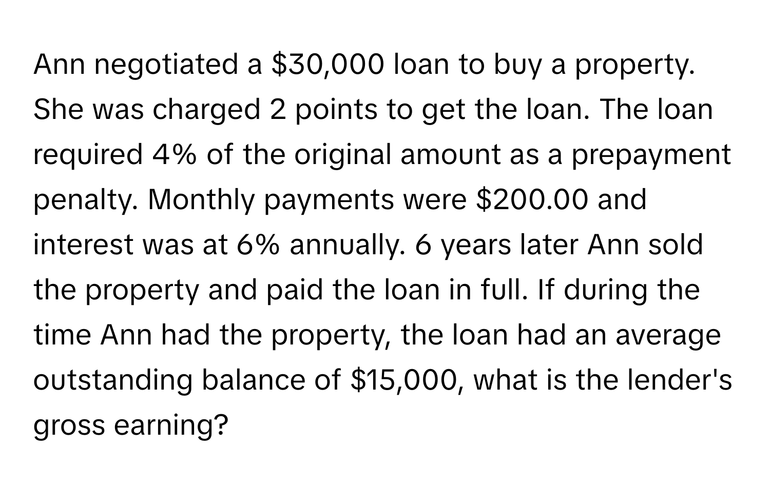 Ann negotiated a $30,000 loan to buy a property. She was charged 2 points to get the loan. The loan required 4% of the original amount as a prepayment penalty. Monthly payments were $200.00 and interest was at 6% annually. 6 years later Ann sold the property and paid the loan in full. If during the time Ann had the property, the loan had an average outstanding balance of $15,000, what is the lender's gross earning?