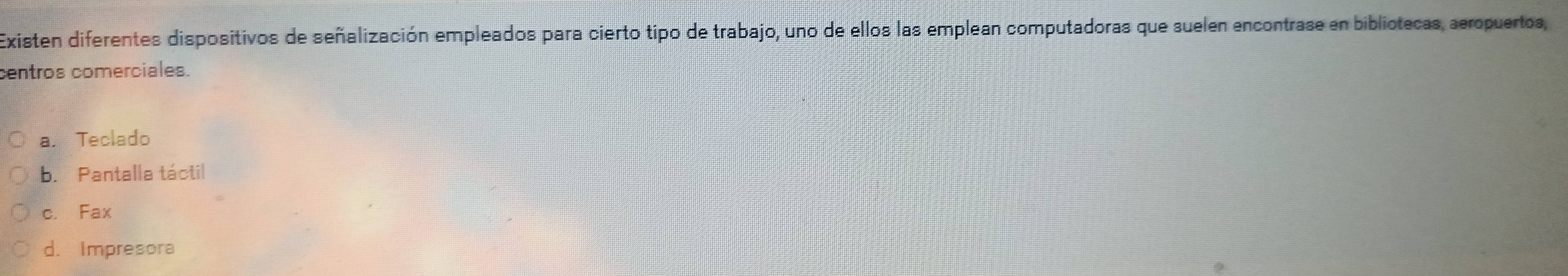 Existen diferentes dispositivos de señalización empleados para cierto tipo de trabajo, uno de ellos las emplean computadoras que suelen encontrase en bibliotecas, aeropuertos,
centros comerciales.
a. Teclado
b. Pantalla táctil
c. Fax
d. Impresora