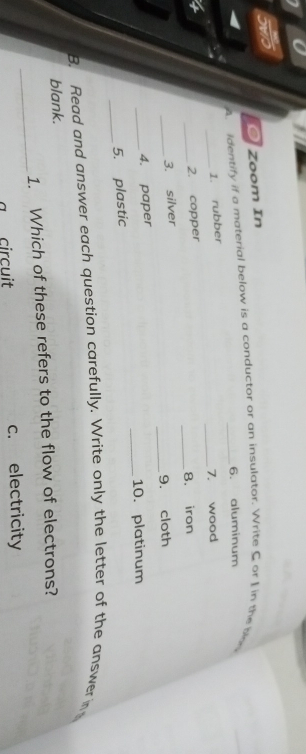 Zoom In
A. identify if a material below is a conductor or an insulator. Write C or I in the be
6. aluminum
_
1. rubber
_7. wood
_2. copper
_8. iron
_
_
3. silver
9. cloth
_
4. paper
_10. platinum
_
5. plastic
B. Read and answer each question carefully. Write only the letter of the answer in
blank.
_
1. Which of these refers to the flow of electrons?
a circuit c. electricity