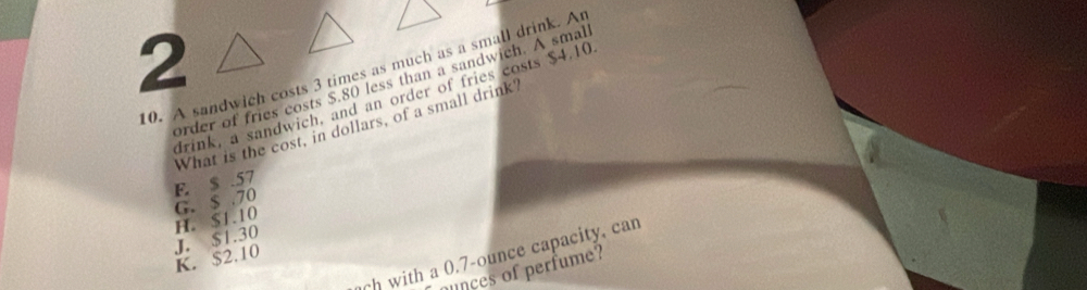 2
10. A sandwich costs 3 times as much as a small drink. An
order of fries costs $.80 less than a sandwich. A smal
drink, a sandwich, and an order of fries costs $4.10
What is the cost, in dollars, of a small drink
G. $ .70 F. $ .57
K. $2.10 J. $1.30 H. $1.10
ch with a 0.7-ounce capacity, can
nces of perfume?