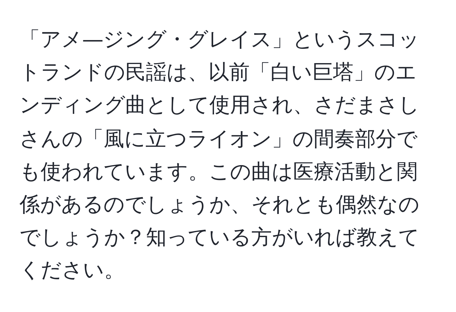 「アメ―ジング・グレイス」というスコットランドの民謡は、以前「白い巨塔」のエンディング曲として使用され、さだまさしさんの「風に立つライオン」の間奏部分でも使われています。この曲は医療活動と関係があるのでしょうか、それとも偶然なのでしょうか？知っている方がいれば教えてください。