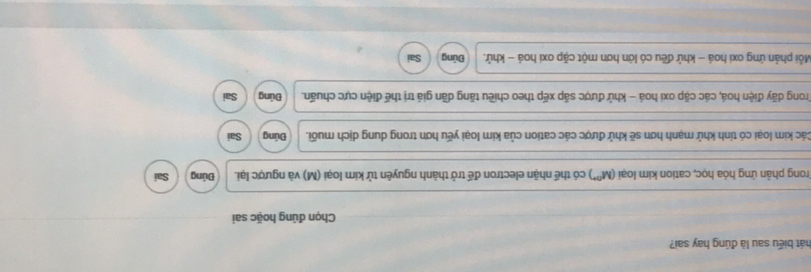 hát biểu sau là đúng hay sai?
Chọn đúng hoặc sai
Trong phản ứng hỏa học, cation kim loại (M^(n+)) có thể nhận electron đế trở thành nguyên tử kim loại (M) và ngược lại. Đúng Sai
Các kim loại có tính khử mạnh hơn sẽ khử được các cation của kim loại yếu hơn trong dung dịch muối. Đúng Sai
Trong dãy điện hoá, các cặp oxi hoá - khử được sắp xếp theo chiều tăng dần giá trị thế điện cực chuẩn. Đúng Sai
Mỗi phản ứng oxi hoá - khử đều có lớn hơn một cặp oxi hoá - khử. Đủng Sai