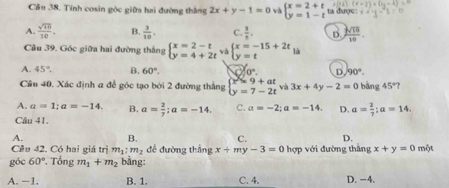 Tính cosin góc giữa hai đường thắng 2x+y-1=0 và beginarrayl x=2+t y=1-tendarray. ta được:
A.  sqrt(10)/10 . B.  3/10 . C.  3/5 . D.  sqrt(10)/10 . 
Câu 39. Góc giữa hai đường thắng beginarrayl x=2-t y=4+2tendarray. và beginarrayl x=-15+2t y=tendarray.
A. 45°. B. 60°. 0°. D. 90°. 
Cân 40. Xác định a để góc tạo bởi 2 đường thẳng beginarrayl x=9+at y=7-2tendarray. và 3x+4y-2=0 bàng 45° ?
A. a=1; a=-14. B. a= 2/7 ; a=-14. C. a=-2; a=-14. D. a= 2/7 ; a=14. 
Câu 41.
A.
B.
C.
D.
Cầu 42. Có hai giá trị m_1:m_2 đề đường thẳng x+my-3=0 hợp với đường thắng x+y=0 một
góc 60°. Tổng m_1+m_2 bằng:
A. −1. B. 1. C. 4. D. −4.