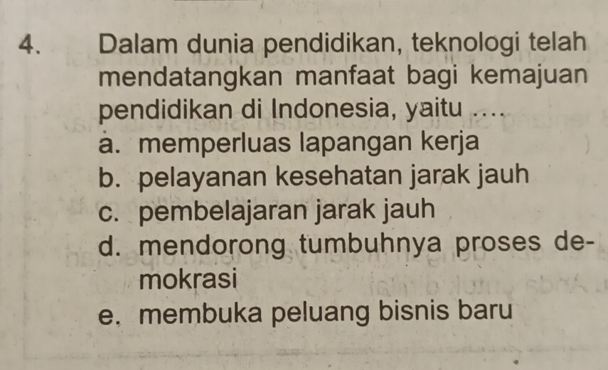 Dalam dunia pendidikan, teknologi telah
mendatangkan manfaat bagi kemajuan
pendidikan di Indonesia, yaitu ....
a. memperluas lapangan kerja
b. pelayanan kesehatan jarak jauh
c. pembelajaran jarak jauh
d. mendorong tumbuhnya proses de-
mokrasi
e. membuka peluang bisnis baru