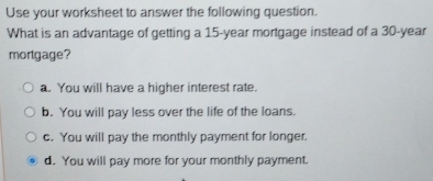 Use your worksheet to answer the following question.
What is an advantage of getting a 15-year mortgage instead of a 30-year
mortgage?
a. You will have a higher interest rate.
b. You will pay less over the life of the loans.
c. You will pay the monthly payment for longer.
d. You will pay more for your monthly payment.