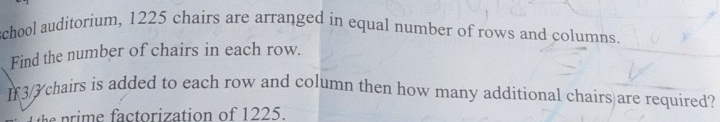 school auditorium, 1225 chairs are arranged in equal number of rows and columns. 
Find the number of chairs in each row. 
I3/ chairs is added to each row and column then how many additional chairs are required? 
ctorization of 1225.