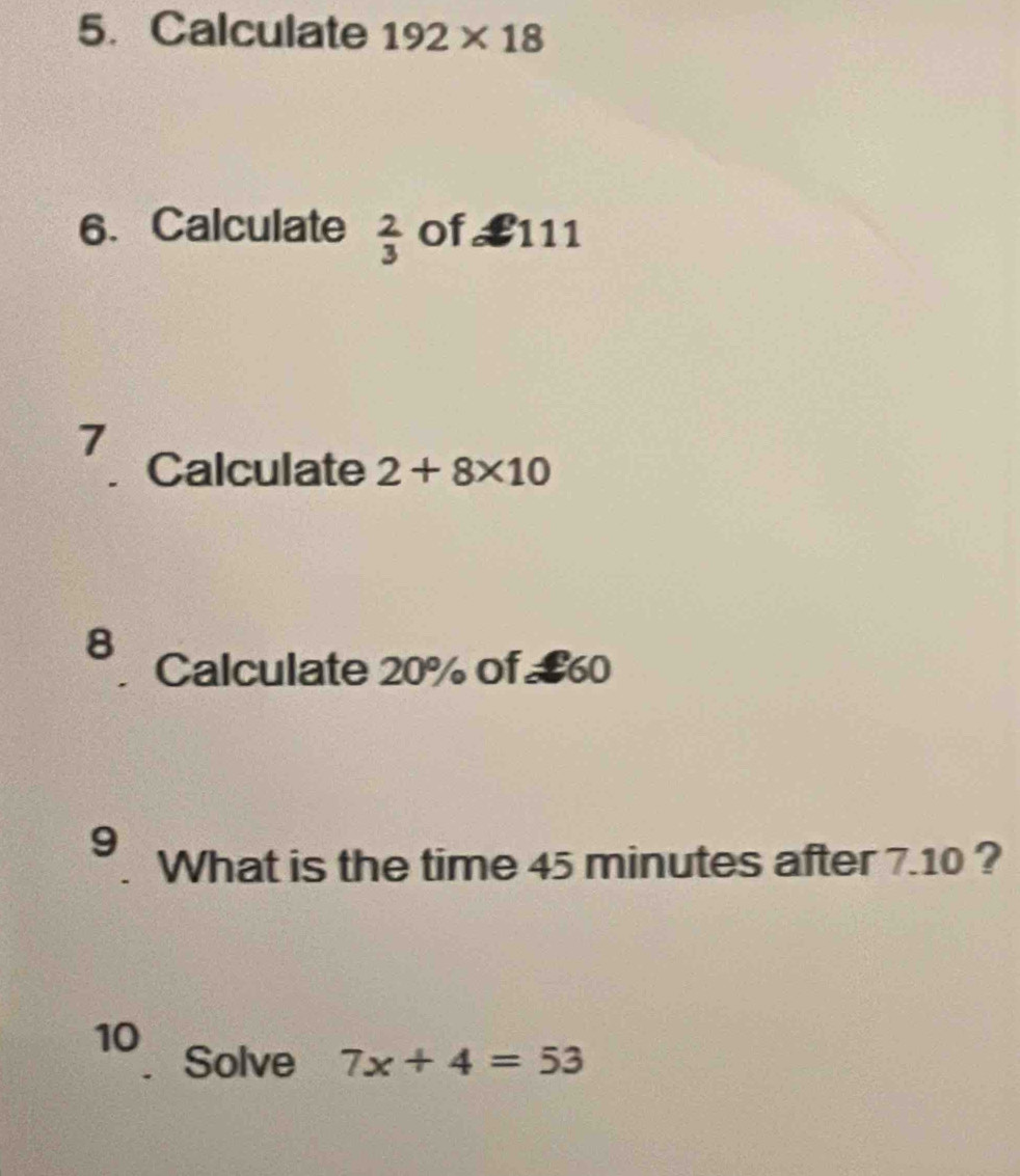 Calculate 192* 18
6. Calculate  2/3  of £111
7 
. Calculate 2+8* 10
8 
Calculate 20% of £60
9 
What is the time 45 minutes after 7.10 ? 
10 
Solve 7x+4=53