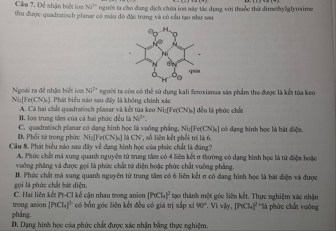 (2) (4). D. (1)va(4).
Câu 7. Để nhận biết ion Ni^(2+) người ta cho dung dịch chứa ion này tác dụng với thuốc thử dimethylglyoxime
thu được quadratisch planar có màu đỏ đặc trưng và có cấu tạo như sau
Ngoài ra đề nhận biết ion Ni^(2+) người ta còn có thể sử dụng kali feroxianua sản phẩm thu được là kết tủa keo
Ni_2[Fe(CN)_6]. Phát biểu nào sau đây là không chính xác
A. Cả hai chất quadratisch planar và kết tủa keo Ni_2[Fe(CN)_6] đều là phức chất
B. Ion trung tâm của cả hai phức đều là Ni^(2+).
C. quadratisch planar có dạng hình học là vuông phẳng, Ni_2[Fe(CN)_6] có dạng hình học là bát diện.
D. Phối tử trong phức Ni_2[Fe(CN)_6] là CN T, số liên kết phối trí là 6.
Câu 8. Phát biểu nào sau đây về dạng hình học của phức chất là đúng?
A. Phức chất mà xung quanh nguyên tử trung tâm có 4 liên kết σ thường có dạng hình học là tứ diện hoặc
vuông phăng và được gọi là phức chất tứ diện hoặc phức chất vuông phẳng.
B. Phức chất mà xung quanh nguyên tử trung tâm có 6 liên kết σ có dang hình học là bát diện và được
gọi là phức chất bát diện.
C. Hai liên kết Pt-Cl kế cận nhau trong anion [PtCl_4]^2 tạo thành một góc liên kết. Thực nghiệm xác nhận
trong anion [PtCl_4]^2- có bốn góc liên kết đều có giá trị xấp xỉ 90°. Vì vậy, [PtCl_4]^2 'là phức chất vuông
phẳng.
D. Dạng hình học của phức chất được xác nhận bằng thực nghiệm.