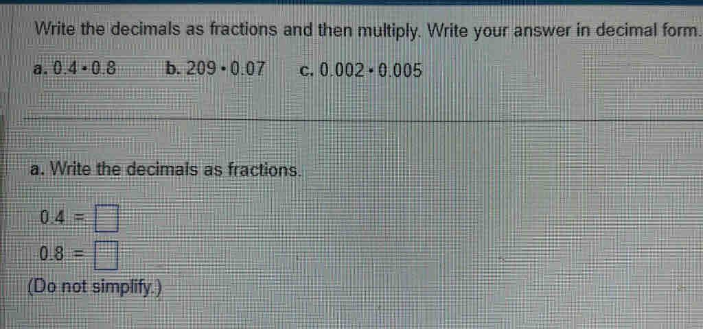 Write the decimals as fractions and then multiply. Write your answer in decimal form.
a. 0.4· 0.8 b. 209· 0.07 C. 0.002· 0.005
a. Write the decimals as fractions.
0.4=□
0.8=□
(Do not simplify.)