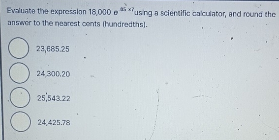 Evaluate the expression 18,000e^(05* 7) using a scientific calculator, and round the
answer to the nearest cents (hundredths).
23,685.25
24,300.20
25,543.22
24,425.78