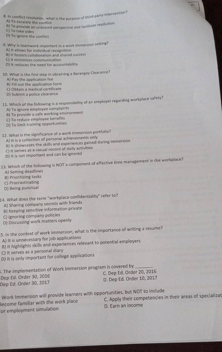 In conflict resolution, what is the purpose of third-party intervention?
A) To escalate the conflict
B) To provide an unbiased perspective and facilitate resolution
C) To take sides
D) To ignore the conflict
9. Why is teamwork important in a work immersion setting?
A) It allows for individual recognition
B) It fosters collaboration and shared success
C) It minimizes communication
D) It reduces the need for accountability
10. What is the first step in obtaining a Barangay Clearance?
A) Pay the application fee
B) Fill out the application form
C) Obtain a medical certificate
D) Submit a police clearance
11. Which of the following is a responsibility of an employer regarding workplace safety?
A) To ignore employee complaints
B) To provide a safe working environment
C) To reduce employee benefits
D) To limit training opportunities
12. What is the significance of a work immersion portfolio?
A) It is a collection of personal achievements only
B) It showcases the skills and experiences gained during immersion
C) It serves as a casual record of daily activities
D) It is not important and can be ignored
13. Which of the following is NOT a component of effective time management in the workplace?
A) Setting deadlines
B) Prioritizing tasks
C) Procrastinating
D) Being punctual
14. What does the term "workplace confidentiality" refer to?
A) Sharing company secrets with friends
B) Keeping sensitive information private
C) Ignoring company policies
D) Discussing work matters openly
5. In the context of work immersion, what is the importance of writing a resume?
A) It is unnecessary for job applications
B) It highlights skills and experiences relevant to potential employers
C) It serves as a personal diary
D) It is only important for college applications
. The implementation of Work Immersion program is covered by_
Dep Ed. Order 30, 2016 C. Dep Ed. Order 20, 2016
Dep Ed. Order 30, 2017 D. Dep Ed. Order 10, 2017
Work Immersion will provide learners with opportunities, but NOT to include
Become familiar with the work place C. Apply their competencies in their areas of specializat
For employment simulation D. Earn an income