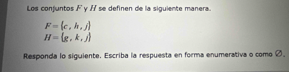 Los conjuntos F y H se definen de la siguiente manera.
F= c,h,j
H= g,k,j
Responda lo siguiente. Escriba la respuesta en forma enumerativa o como Ø 、