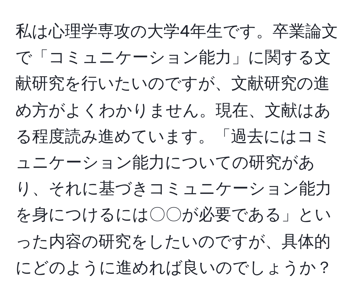 私は心理学専攻の大学4年生です。卒業論文で「コミュニケーション能力」に関する文献研究を行いたいのですが、文献研究の進め方がよくわかりません。現在、文献はある程度読み進めています。「過去にはコミュニケーション能力についての研究があり、それに基づきコミュニケーション能力を身につけるには〇〇が必要である」といった内容の研究をしたいのですが、具体的にどのように進めれば良いのでしょうか？