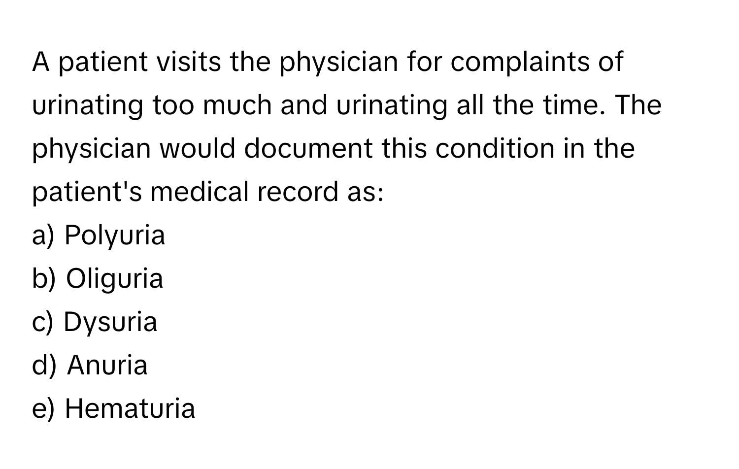 A patient visits the physician for complaints of urinating too much and urinating all the time. The physician would document this condition in the patient's medical record as:

a) Polyuria 
b) Oliguria 
c) Dysuria 
d) Anuria 
e) Hematuria