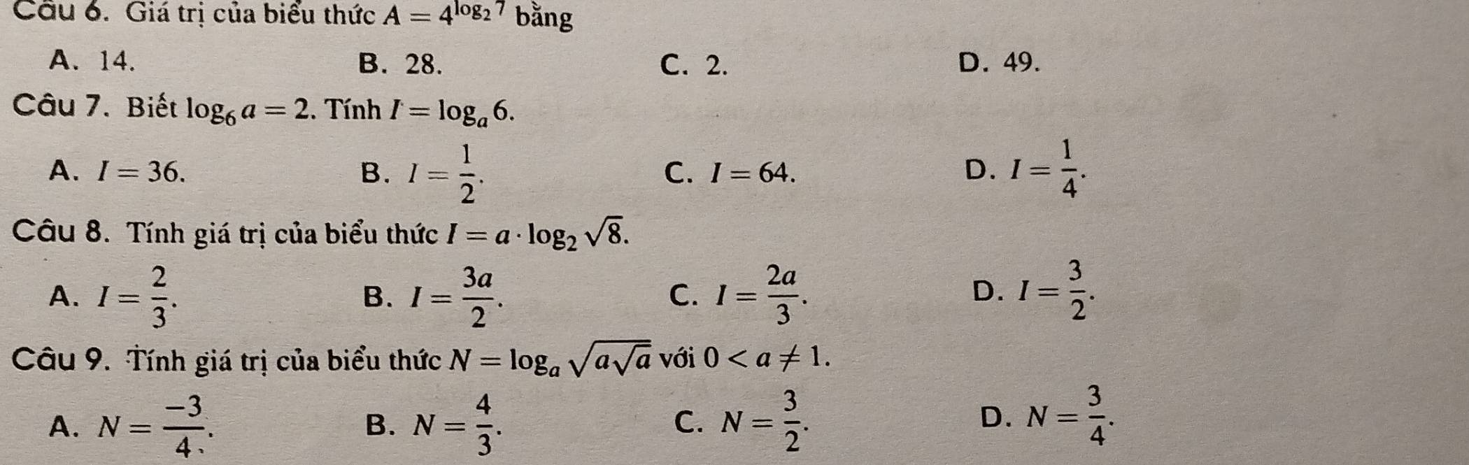 Giá trị của biểu thức A=4^(log _2)7 bằng
A. 14. B. 28. C. 2. D. 49.
Câu 7. Biết log _6a=2. Tính I=log _a6.
A. I=36. B. I= 1/2 . I= 1/4 .
C. I=64. D.
Câu 8. Tính giá trị của biểu thức I=a· log _2sqrt(8).
A. I= 2/3 . I= 3a/2 . I= 2a/3 . I= 3/2 . 
B.
C.
D.
Câu 9. Tính giá trị của biểu thức N=log _asqrt(asqrt a) với 0.
A. N= (-3)/4 . B. N= 4/3 . N= 3/2 . 
C.
D. N= 3/4 .